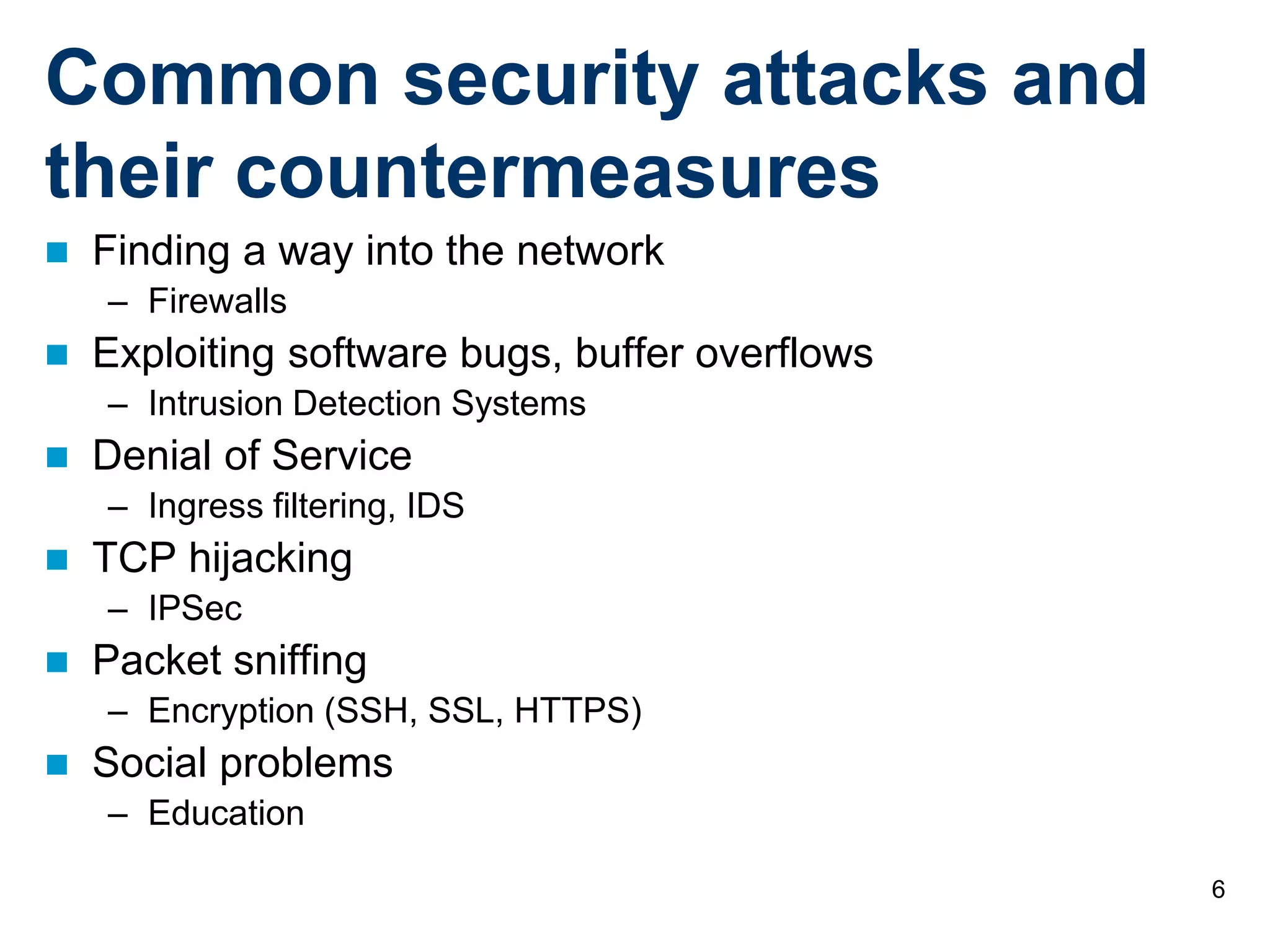 6
Common security attacks and
their countermeasures
 Finding a way into the network
– Firewalls
 Exploiting software bugs, buffer overflows
– Intrusion Detection Systems
 Denial of Service
– Ingress filtering, IDS
 TCP hijacking
– IPSec
 Packet sniffing
– Encryption (SSH, SSL, HTTPS)
 Social problems
– Education
 