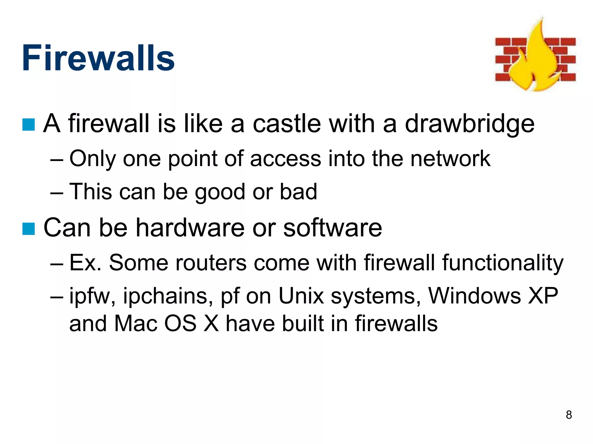 8
Firewalls
 A firewall is like a castle with a drawbridge
– Only one point of access into the network
– This can be good or bad
 Can be hardware or software
– Ex. Some routers come with firewall functionality
– ipfw, ipchains, pf on Unix systems, Windows XP
and Mac OS X have built in firewalls
 