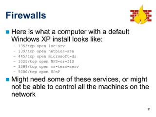 11
Firewalls
 Here is what a computer with a default
Windows XP install looks like:
– 135/tcp open loc-srv
– 139/tcp open netbios-ssn
– 445/tcp open microsoft-ds
– 1025/tcp open NFS-or-IIS
– 3389/tcp open ms-term-serv
– 5000/tcp open UPnP
 Might need some of these services, or might
not be able to control all the machines on the
network
 