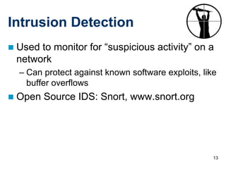 13
Intrusion Detection
 Used to monitor for “suspicious activity” on a
network
– Can protect against known software exploits, like
buffer overflows
 Open Source IDS: Snort, www.snort.org
 