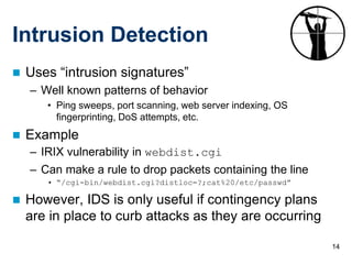 14
Intrusion Detection
 Uses “intrusion signatures”
– Well known patterns of behavior
• Ping sweeps, port scanning, web server indexing, OS
fingerprinting, DoS attempts, etc.
 Example
– IRIX vulnerability in webdist.cgi
– Can make a rule to drop packets containing the line
• “/cgi-bin/webdist.cgi?distloc=?;cat%20/etc/passwd”
 However, IDS is only useful if contingency plans
are in place to curb attacks as they are occurring
 