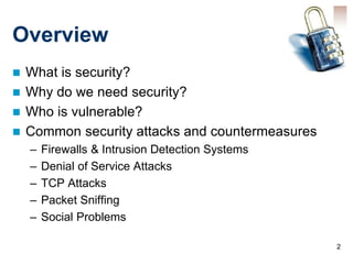 2
Overview
 What is security?
 Why do we need security?
 Who is vulnerable?
 Common security attacks and countermeasures
– Firewalls & Intrusion Detection Systems
– Denial of Service Attacks
– TCP Attacks
– Packet Sniffing
– Social Problems
 