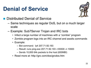 22
Denial of Service
 Distributed Denial of Service
– Same techniques as regular DoS, but on a much larger
scale
– Example: Sub7Server Trojan and IRC bots
• Infect a large number of machines with a “zombie” program
• Zombie program logs into an IRC channel and awaits commands
• Example:
– Bot command: !p4 207.71.92.193
– Result: runs ping.exe 207.71.92.193 -l 65500 -n 10000
– Sends 10,000 64k packets to the host (655MB!)
• Read more at: http://grc.com/dos/grcdos.htm
 