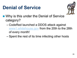 24
Denial of Service
 Why is this under the Denial of Service
category?
– CodeRed launched a DDOS attack against
www1.whitehouse.gov from the 20th to the 28th
of every month!
– Spent the rest of its time infecting other hosts
 