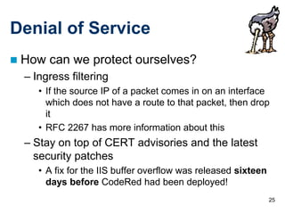25
Denial of Service
 How can we protect ourselves?
– Ingress filtering
• If the source IP of a packet comes in on an interface
which does not have a route to that packet, then drop
it
• RFC 2267 has more information about this
– Stay on top of CERT advisories and the latest
security patches
• A fix for the IIS buffer overflow was released sixteen
days before CodeRed had been deployed!
 