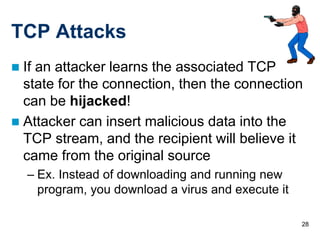 28
TCP Attacks
 If an attacker learns the associated TCP
state for the connection, then the connection
can be hijacked!
 Attacker can insert malicious data into the
TCP stream, and the recipient will believe it
came from the original source
– Ex. Instead of downloading and running new
program, you download a virus and execute it
 