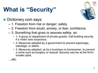 3
What is “Security”
 Dictionary.com says:
– 1. Freedom from risk or danger; safety.
– 2. Freedom from doubt, anxiety, or fear; confidence.
– 3. Something that gives or assures safety, as:
• 1. A group or department of private guards: Call building security
if a visitor acts suspicious.
• 2. Measures adopted by a government to prevent espionage,
sabotage, or attack.
• 3. Measures adopted, as by a business or homeowner, to prevent
a crime such as burglary or assault: Security was lax at the firm's
smaller plant.
…etc.
 