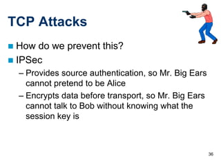 36
TCP Attacks
 How do we prevent this?
 IPSec
– Provides source authentication, so Mr. Big Ears
cannot pretend to be Alice
– Encrypts data before transport, so Mr. Big Ears
cannot talk to Bob without knowing what the
session key is
 