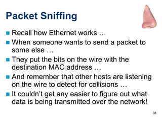 38
Packet Sniffing
 Recall how Ethernet works …
 When someone wants to send a packet to
some else …
 They put the bits on the wire with the
destination MAC address …
 And remember that other hosts are listening
on the wire to detect for collisions …
 It couldn’t get any easier to figure out what
data is being transmitted over the network!
 