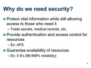 4
Why do we need security?
 Protect vital information while still allowing
access to those who need it
– Trade secrets, medical records, etc.
 Provide authentication and access control for
resources
– Ex: AFS
 Guarantee availability of resources
– Ex: 5 9’s (99.999% reliability)
 