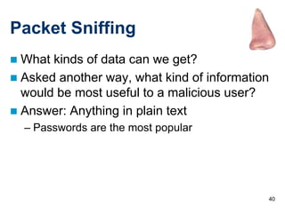 40
Packet Sniffing
 What kinds of data can we get?
 Asked another way, what kind of information
would be most useful to a malicious user?
 Answer: Anything in plain text
– Passwords are the most popular
 
