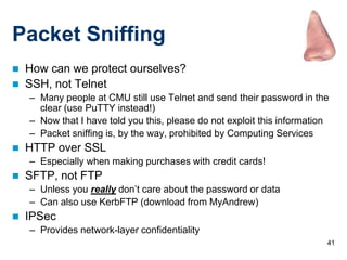 41
Packet Sniffing
 How can we protect ourselves?
 SSH, not Telnet
– Many people at CMU still use Telnet and send their password in the
clear (use PuTTY instead!)
– Now that I have told you this, please do not exploit this information
– Packet sniffing is, by the way, prohibited by Computing Services
 HTTP over SSL
– Especially when making purchases with credit cards!
 SFTP, not FTP
– Unless you really don’t care about the password or data
– Can also use KerbFTP (download from MyAndrew)
 IPSec
– Provides network-layer confidentiality
 