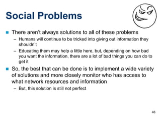 46
Social Problems
 There aren’t always solutions to all of these problems
– Humans will continue to be tricked into giving out information they
shouldn’t
– Educating them may help a little here, but, depending on how bad
you want the information, there are a lot of bad things you can do to
get it
 So, the best that can be done is to implement a wide variety
of solutions and more closely monitor who has access to
what network resources and information
– But, this solution is still not perfect
 