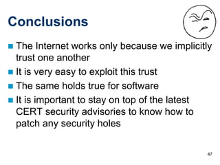 47
Conclusions
 The Internet works only because we implicitly
trust one another
 It is very easy to exploit this trust
 The same holds true for software
 It is important to stay on top of the latest
CERT security advisories to know how to
patch any security holes
 
