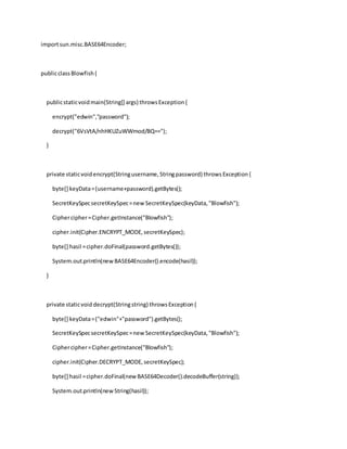 importsun.misc.BASE64Encoder;
publicclassBlowfish{
publicstaticvoidmain(String[] args) throwsException{
encrypt("edwin","password");
decrypt("6VsVtA/nhHKUZuWWmod/BQ==");
}
private staticvoidencrypt(Stringusername,Stringpassword) throwsException{
byte[] keyData=(username+password).getBytes();
SecretKeySpecsecretKeySpec=newSecretKeySpec(keyData,"Blowfish");
Ciphercipher=Cipher.getInstance("Blowfish");
cipher.init(Cipher.ENCRYPT_MODE,secretKeySpec);
byte[] hasil =cipher.doFinal(password.getBytes());
System.out.println(new BASE64Encoder().encode(hasil));
}
private staticvoid decrypt(Stringstring) throwsException{
byte[] keyData=("edwin"+"password").getBytes();
SecretKeySpecsecretKeySpec=newSecretKeySpec(keyData,"Blowfish");
Ciphercipher=Cipher.getInstance("Blowfish");
cipher.init(Cipher.DECRYPT_MODE,secretKeySpec);
byte[] hasil =cipher.doFinal(new BASE64Decoder().decodeBuffer(string));
System.out.println(new String(hasil));
 
