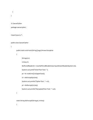 }
}
3. CaesarCipher
package caesarcipher;
importjava.io.*;
publicclassCaesarCipher
{
publicstaticvoidmain(String[]args) throwsException
{
Stringpt,ct;
intkey=3;
BufferedReaderbr= new BufferedReader(new InputStreamReader(System.in));
System.out.print("EnterPlainText:");
pt = br.readLine().toUpperCase();
ct = doEncrypt(pt,key);
System.out.println("CipherText:" + ct);
pt = doDecrypt(ct,key);
System.out.println("DecryptedPlainText:" + pt);
}
staticString doEncrypt(Stringpt,intkey)
{
 
