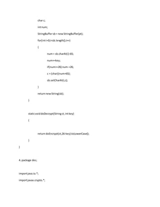 char c;
intnum;
StringBuffersb= newStringBuffer(pt);
for(inti=0;i<sb.length();i++)
{
num= sb.charAt(i)-65;
num+=key;
if(num>=26) num-=26;
c = (char)(num+65);
sb.setCharAt(i,c);
}
returnnewString(sb);
}
staticvoiddoDecrypt(Stringct,intkey)
{
returndoEncrypt(ct,26-key).toLowerCase();
}
}
4. package des;
importjava.io.*;
importjavax.crypto.*;
 