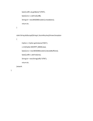 byte[] utf8= pt.getBytes("UTF8");
byte[] enc= c.doFinal(utf8);
Stringstr = newBASE64Encoder().encode(enc);
returnstr;
}
staticString doDecrypt(Stringct,SecretKeykey)throwsException
{
Cipherc = Cipher.getInstance("DES");
c.init(Cipher.DECRYPT_MODE,key);
byte[] enc= newBASE64Decoder().decodeBuffer(ct);
byte[] utf8= c.doFinal(enc);
Stringstr = newString(utf8,"UTF8");
returnstr;
}etwork
}
 