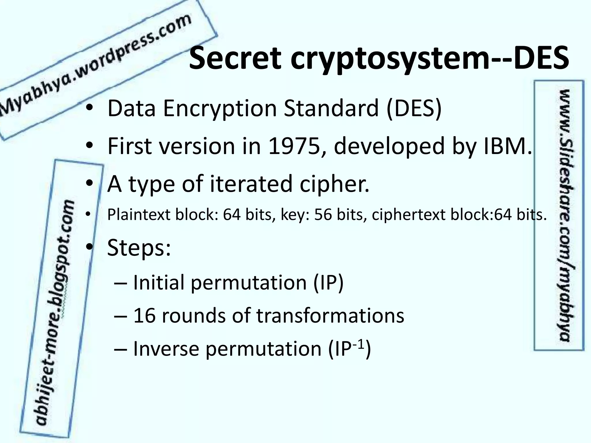 Secret cryptosystem--DES
• Data Encryption Standard (DES)
• First version in 1975, developed by IBM.
• A type of iterated cipher.
• Plaintext block: 64 bits, key: 56 bits, ciphertext block:64 bits.
• Steps:
– Initial permutation (IP)
– 16 rounds of transformations
– Inverse permutation (IP-1)
 