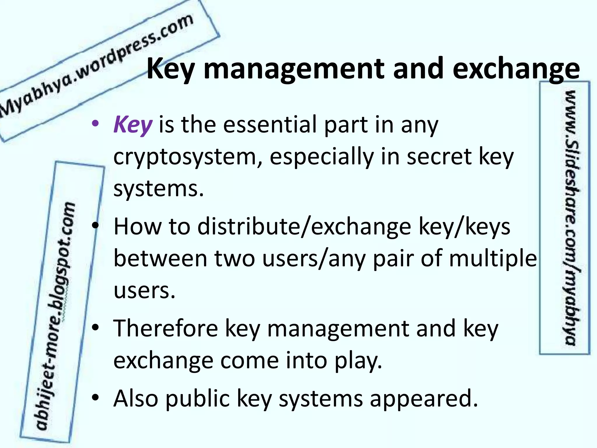 Key management and exchange
• Key is the essential part in any
cryptosystem, especially in secret key
systems.
• How to distribute/exchange key/keys
between two users/any pair of multiple
users.
• Therefore key management and key
exchange come into play.
• Also public key systems appeared.
 