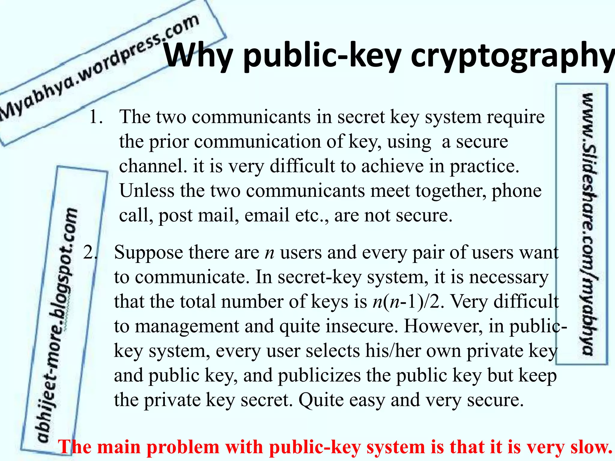 Why public-key cryptography
1. The two communicants in secret key system require
the prior communication of key, using a secure
channel. it is very difficult to achieve in practice.
Unless the two communicants meet together, phone
call, post mail, email etc., are not secure.
2. Suppose there are n users and every pair of users want
to communicate. In secret-key system, it is necessary
that the total number of keys is n(n-1)/2. Very difficult
to management and quite insecure. However, in public-
key system, every user selects his/her own private key
and public key, and publicizes the public key but keep
the private key secret. Quite easy and very secure.
The main problem with public-key system is that it is very slow.
 