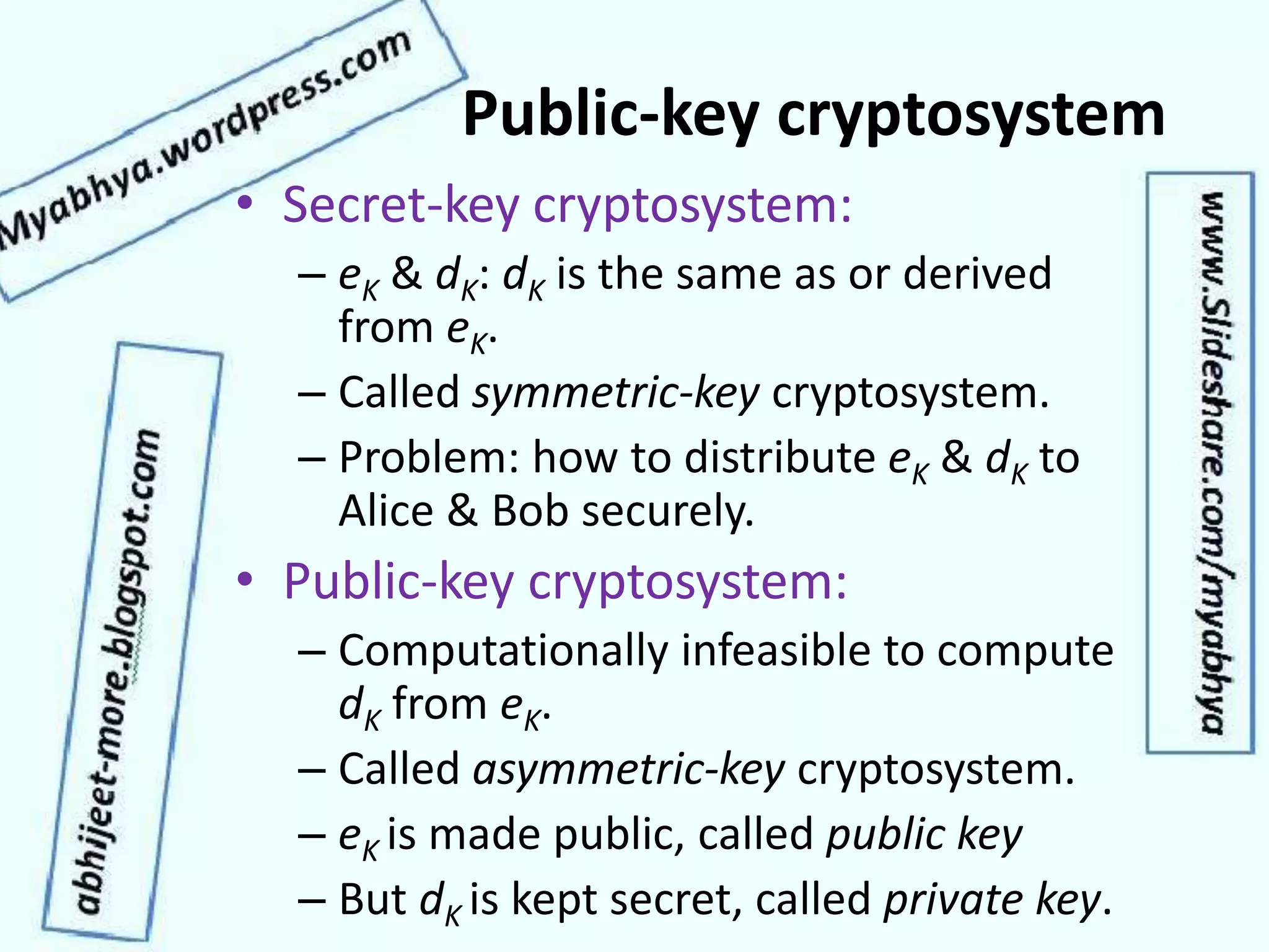 Public-key cryptosystem
• Secret-key cryptosystem:
– eK & dK: dK is the same as or derived
from eK.
– Called symmetric-key cryptosystem.
– Problem: how to distribute eK & dK to
Alice & Bob securely.
• Public-key cryptosystem:
– Computationally infeasible to compute
dK from eK.
– Called asymmetric-key cryptosystem.
– eK is made public, called public key
– But dK is kept secret, called private key.
 