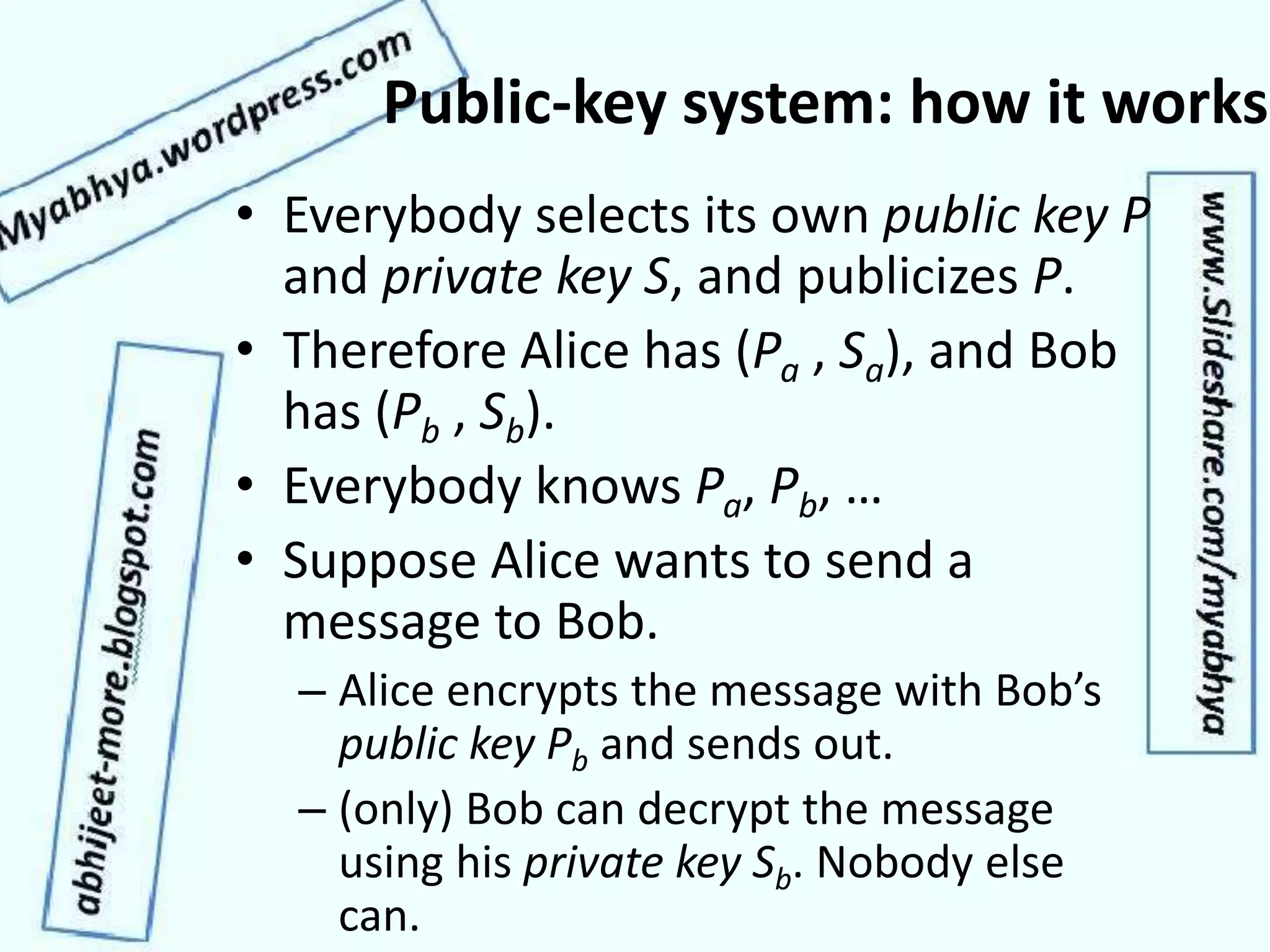 Public-key system: how it works
• Everybody selects its own public key P
and private key S, and publicizes P.
• Therefore Alice has (Pa , Sa), and Bob
has (Pb , Sb).
• Everybody knows Pa, Pb, …
• Suppose Alice wants to send a
message to Bob.
– Alice encrypts the message with Bob’s
public key Pb and sends out.
– (only) Bob can decrypt the message
using his private key Sb. Nobody else
can.
 