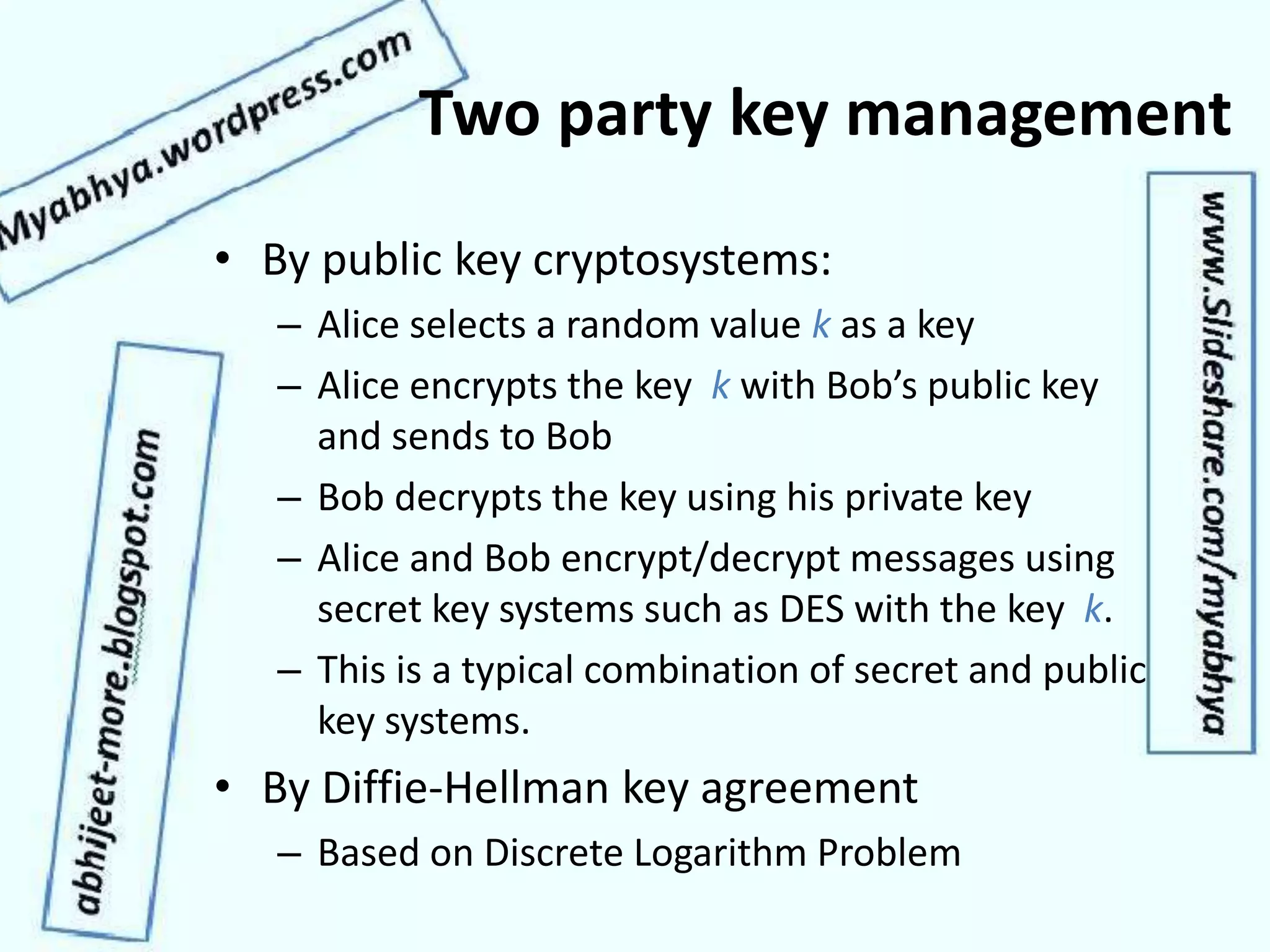 Two party key management
• By public key cryptosystems:
– Alice selects a random value k as a key
– Alice encrypts the key k with Bob’s public key
and sends to Bob
– Bob decrypts the key using his private key
– Alice and Bob encrypt/decrypt messages using
secret key systems such as DES with the key k.
– This is a typical combination of secret and public
key systems.
• By Diffie-Hellman key agreement
– Based on Discrete Logarithm Problem
 