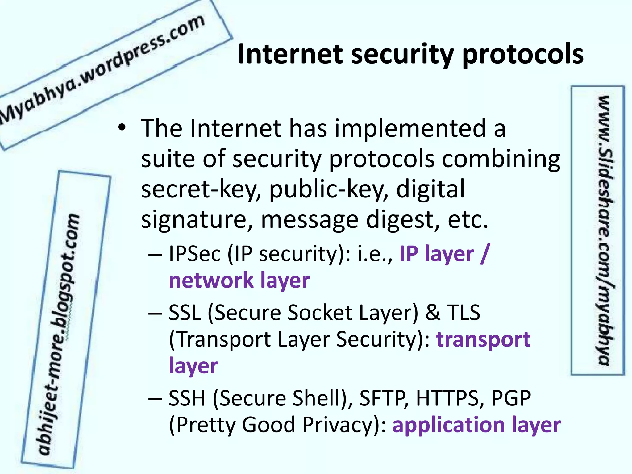 Internet security protocols
• The Internet has implemented a
suite of security protocols combining
secret-key, public-key, digital
signature, message digest, etc.
– IPSec (IP security): i.e., IP layer /
network layer
– SSL (Secure Socket Layer) & TLS
(Transport Layer Security): transport
layer
– SSH (Secure Shell), SFTP, HTTPS, PGP
(Pretty Good Privacy): application layer
 