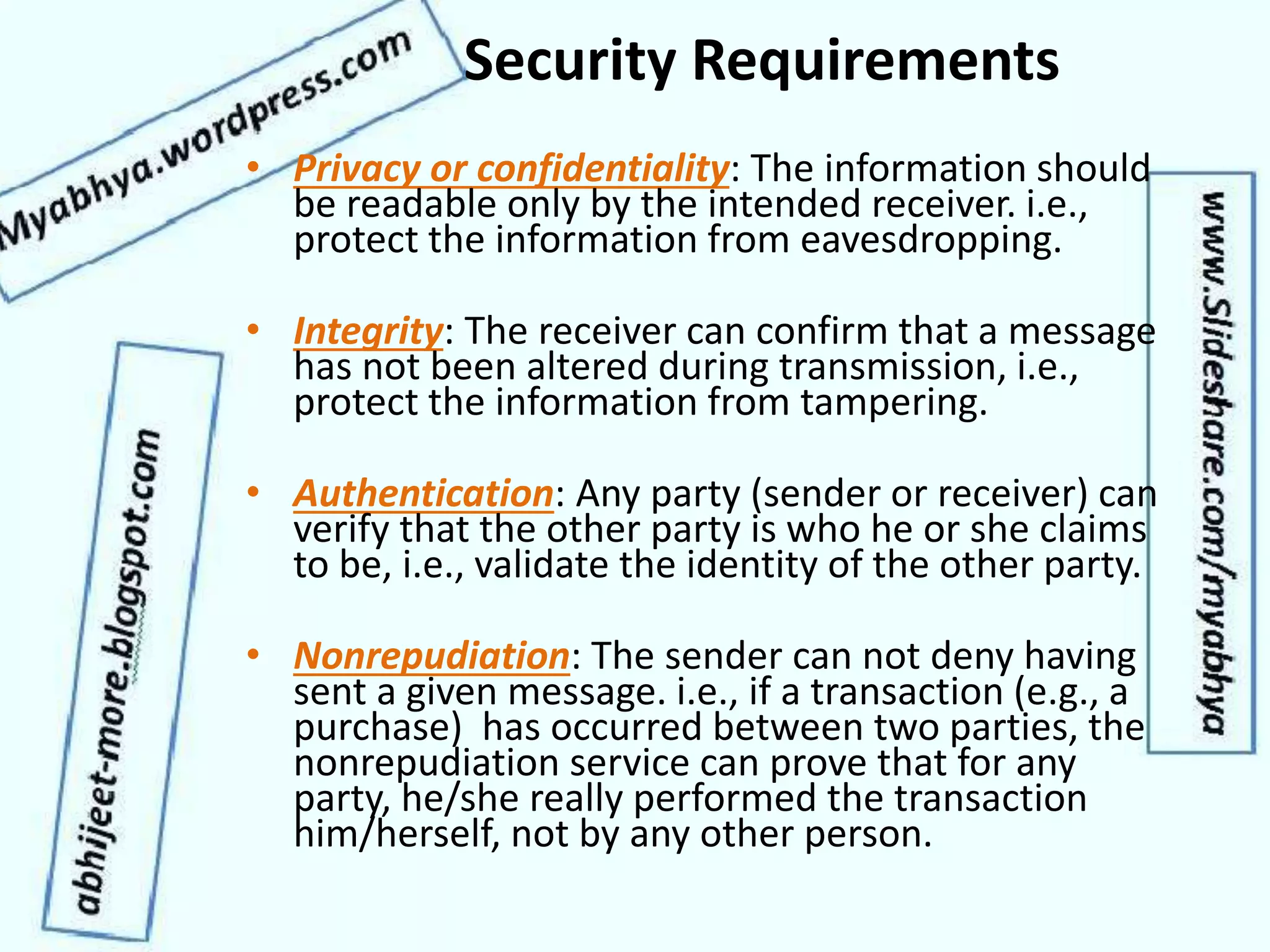 Security Requirements
• Privacy or confidentiality: The information should
be readable only by the intended receiver. i.e.,
protect the information from eavesdropping.
• Integrity: The receiver can confirm that a message
has not been altered during transmission, i.e.,
protect the information from tampering.
• Authentication: Any party (sender or receiver) can
verify that the other party is who he or she claims
to be, i.e., validate the identity of the other party.
• Nonrepudiation: The sender can not deny having
sent a given message. i.e., if a transaction (e.g., a
purchase) has occurred between two parties, the
nonrepudiation service can prove that for any
party, he/she really performed the transaction
him/herself, not by any other person.
 