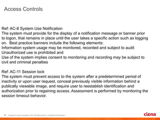 
Ref: AC-8 System Use Notification
The system must provide for the display of a notification message or banner prior
to logon, that remains in place until the user takes a specific action such as logging
on. Best practice banners include the following elements:
Information system usage may be monitored, recorded and subject to audit
Unauthorized use is prohibited and
Use of the system implies consent to monitoring and recording may be subject to
civil and criminal penalties
Ref: AC-11 Session lock
The system must prevent access to the system after a predetermined period of
inactivity or upon user request, conceal previously visible information behind a
publically viewable image, and require user to reestablish identification and
authorization prior to regaining access. Assessment is performed by monitoring the
session timeout behavior.
 