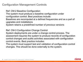 Ref: CM-2 Baseline Configuration
The system must produce a baseline configuration under
configuration control. Best practices include:
Baselines are recomputed at a defined frequencies and as a part of
upgrades and installations
System retains a predefined number of previous versions
Ref: CM-3 Configuration Change Control
System deployments are under a change control process. The
assessment requires the system to produce records of configuration
control changes and audits activities associated with configuration
control events. Best practice includes:
The system must support test and validation of configuration control
changes. This should be done externally to the system.
 