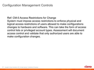 Ref: CM-5 Access Restrictions for Change
System must impose access restrictions to enforce physical and
logical access restrictions of users allowed to make configurations
changes to hardware and software. This can take the form of access
control lists or privileged account types. Assessment will document
access control and validate that only authorized users are able to
make configuration changes.
 