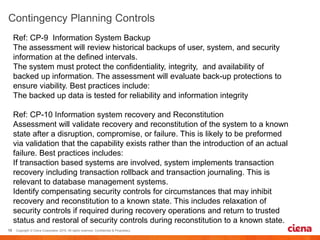 Ref: CP-9 Information System Backup
The assessment will review historical backups of user, system, and security
information at the defined intervals.
The system must protect the confidentiality, integrity, and availability of
backed up information. The assessment will evaluate back-up protections to
ensure viability. Best practices include:
The backed up data is tested for reliability and information integrity
Ref: CP-10 Information system recovery and Reconstitution
Assessment will validate recovery and reconstitution of the system to a known
state after a disruption, compromise, or failure. This is likely to be preformed
via validation that the capability exists rather than the introduction of an actual
failure. Best practices includes:
If transaction based systems are involved, system implements transaction
recovery including transaction rollback and transaction journaling. This is
relevant to database management systems.
Identify compensating security controls for circumstances that may inhibit
recovery and reconstitution to a known state. This includes relaxation of
security controls if required during recovery operations and return to trusted
status and restoral of security controls during reconstitution to a known state.
 