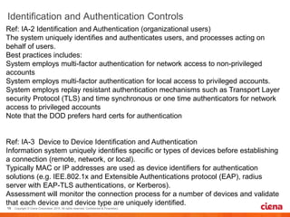 Ref: IA-2 Identification and Authentication (organizational users)
The system uniquely identifies and authenticates users, and processes acting on
behalf of users.
Best practices includes:
System employs multi-factor authentication for network access to non-privileged
accounts
System employs multi-factor authentication for local access to privileged accounts.
System employs replay resistant authentication mechanisms such as Transport Layer
security Protocol (TLS) and time synchronous or one time authenticators for network
access to privileged accounts
Note that the DOD prefers hard certs for authentication
Ref: IA-3 Device to Device Identification and Authentication
Information system uniquely identifies specific or types of devices before establishing
a connection (remote, network, or local).
Typically MAC or IP addresses are used as device identifiers for authentication
solutions (e.g. IEE.802.1x and Extensible Authentications protocol (EAP), radius
server with EAP-TLS authentications, or Kerberos).
Assessment will monitor the connection process for a number of devices and validate
that each device and device type are uniquely identified.
 