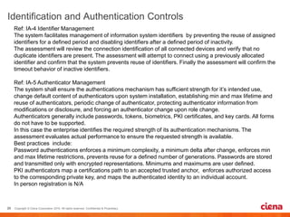 Ref: IA-4 Identifier Management
The system facilitates management of information system identifiers by preventing the reuse of assigned
identifiers for a defined period and disabling identifiers after a defined period of inactivity.
The assessment will review the connection identification of all connected devices and verify that no
duplicate identifiers are present. The assessment will attempt to connect using a previously allocated
identifier and confirm that the system prevents reuse of identifiers. Finally the assessment will confirm the
timeout behavior of inactive identifiers.
Ref: IA-5 Authenticator Management
The system shall ensure the authentications mechanism has sufficient strength for it’s intended use,
change default content of authenticators upon system installation, establishing min and max lifetime and
reuse of authenticators, periodic change of authenticator, protecting authenticator information from
modifications or disclosure, and forcing an authenticator change upon role change.
Authenticators generally include passwords, tokens, biometrics, PKI certificates, and key cards. All forms
do not have to be supported.
In this case the enterprise identifies the required strength of its authentication mechanisms. The
assessment evaluates actual performance to ensure the requested strength is available.
Best practices include:
Password authentications enforces a minimum complexity, a minimum delta after change, enforces min
and max lifetime restrictions, prevents reuse for a defined number of generations. Passwords are stored
and transmitted only with encrypted representations. Minimums and maximums are user defined.
PKI authenticators map a certifications path to an accepted trusted anchor, enforces authorized access
to the corresponding private key, and maps the authenticated identity to an individual account.
In person registration is N/A
 