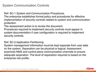 Ref: SC-1 System and Communication Procedures
The enterprise establishes formal policy and procedures for effective
implementation of security controls related to system and communication
protection.
The assessment action is to review the document.
Procedures required to implement security controls must appear in
system documentation if user configuration is required to implement
security controls.
Ref: SC-2 Application Partitioning
System management information must be kept separate from user data
on the system. Separation can be physical or logical. Assessment
examines NMS and control plane communication channels to ensure
adequate separation. The level of separation required is based on the
enterprise risk profile.
 