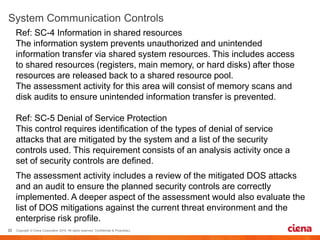 Ref: SC-4 Information in shared resources
The information system prevents unauthorized and unintended
information transfer via shared system resources. This includes access
to shared resources (registers, main memory, or hard disks) after those
resources are released back to a shared resource pool.
The assessment activity for this area will consist of memory scans and
disk audits to ensure unintended information transfer is prevented.
Ref: SC-5 Denial of Service Protection
This control requires identification of the types of denial of service
attacks that are mitigated by the system and a list of the security
controls used. This requirement consists of an analysis activity once a
set of security controls are defined.
The assessment activity includes a review of the mitigated DOS attacks
and an audit to ensure the planned security controls are correctly
implemented. A deeper aspect of the assessment would also evaluate the
list of DOS mitigations against the current threat environment and the
enterprise risk profile.
 