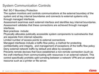 Ref: SC-7 Boundary Protection
The system monitors and controls communications at the external boundary of the
system and at key internal boundaries and connects to external systems only
through managed interfaces.
Assessment examines each external interface and identifies key internal boundaries.
Assessment validates that these connections are achieved through managed
interfaces.
Best practices include:
Physically allocates publically accessible system components to subnetworks that
are separate from internal networks
Limited number of access points to external connections
Managed interfaces include a traffic flow policy, a method for protecting
confidentiality and integrity, and management of exceptions of the traffic flow policy
Deny external network traffic by default and allow by exception
Prevents remote devices that have established a non-remote connection (such as
the craft interface) from communicating with resources in an external network. This
control specifically prohibits split tunneling between a network VPN and an external
resource such as a printer or file server.
 