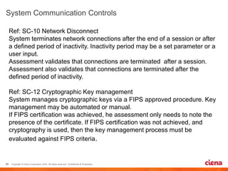 Ref: SC-10 Network Disconnect
System terminates network connections after the end of a session or after
a defined period of inactivity. Inactivity period may be a set parameter or a
user input.
Assessment validates that connections are terminated after a session.
Assessment also validates that connections are terminated after the
defined period of inactivity.
Ref: SC-12 Cryptographic Key management
System manages cryptographic keys via a FIPS approved procedure. Key
management may be automated or manual.
If FIPS certification was achieved, he assessment only needs to note the
presence of the certificate. If FIPS certification was not achieved, and
cryptography is used, then the key management process must be
evaluated against FIPS criteria.
 