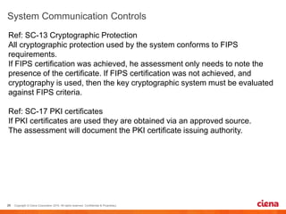 Ref: SC-13 Cryptographic Protection
All cryptographic protection used by the system conforms to FIPS
requirements.
If FIPS certification was achieved, he assessment only needs to note the
presence of the certificate. If FIPS certification was not achieved, and
cryptography is used, then the key cryptographic system must be evaluated
against FIPS criteria.
Ref: SC-17 PKI certificates
If PKI certificates are used they are obtained via an approved source.
The assessment will document the PKI certificate issuing authority.
 