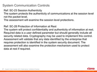 Ref: SC-23 Session Authenticity
The system protects the authenticity of communications at the session level
not the packet level.
The assessment will examine the session level protections.
Ref: SC-28 Protection of Information at Rest
The system will protect confidentiality and authenticity of information at rest.
Required data is a user defined parameter but should generally include all
security related data. Cryptography may be used to implement this control.
Assessment will validate that any data identified by the enterprise that
requires protection is identified in the system security document. The
assessment will also examine the protection mechanism used to protect
data at rest if required.
 