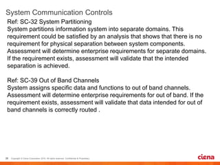 Ref: SC-32 System Partitioning
System partitions information system into separate domains. This
requirement could be satisfied by an analysis that shows that there is no
requirement for physical separation between system components.
Assessment will determine enterprise requirements for separate domains.
If the requirement exists, assessment will validate that the intended
separation is achieved.
Ref: SC-39 Out of Band Channels
System assigns specific data and functions to out of band channels.
Assessment will determine enterprise requirements for out of band. If the
requirement exists, assessment will validate that data intended for out of
band channels is correctly routed .
 