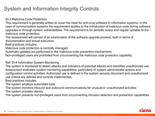 SI-3 Malicious Code Protection
This requirement is generally written to cover the need for anti-virus software in information systems. In the
case of communication systems the requirement applies to the introduction of malicious code during software
upgrades or through system vulnerabilities. The requirement is for periodic scans and regular updates to the
malicious code protection.
The assessment will consist of an examination of the software upgrade process, both in terms of
documentation and actual execution.
Best practices includes:
Malicious code protection is centrally managed
Automatic updates are performed to the malicious code prevention mechanisms
Non-privileged users are prohibited from circumventing the malicious code protection capability.
Ref: SI-4 Information System Monitoring
The system is monitored to detect attacks and indicators of potential attacks and identifies unauthorized use.
Assessment evaluates system monitoring capabilities, particularly of system administrator actions and
configuration control activities. Authorized use is defined in the system security document and unauthorized
use criteria are defined and controls implemented.
Best practices includes
The system employs automated tools
The system monitors inbound and outbound communications for unusual or unauthorized activities
The system provides alarms
The system prevents non-privileged users from circumventing intrusion detection and prevention capabilities
 