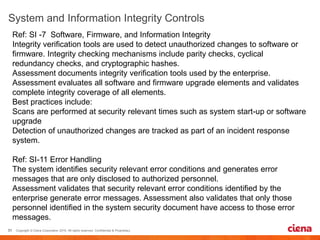 Ref: SI -7 Software, Firmware, and Information Integrity
Integrity verification tools are used to detect unauthorized changes to software or
firmware. Integrity checking mechanisms include parity checks, cyclical
redundancy checks, and cryptographic hashes.
Assessment documents integrity verification tools used by the enterprise.
Assessment evaluates all software and firmware upgrade elements and validates
complete integrity coverage of all elements.
Best practices include:
Scans are performed at security relevant times such as system start-up or software
upgrade
Detection of unauthorized changes are tracked as part of an incident response
system.
Ref: SI-11 Error Handling
The system identifies security relevant error conditions and generates error
messages that are only disclosed to authorized personnel.
Assessment validates that security relevant error conditions identified by the
enterprise generate error messages. Assessment also validates that only those
personnel identified in the system security document have access to those error
messages.
 