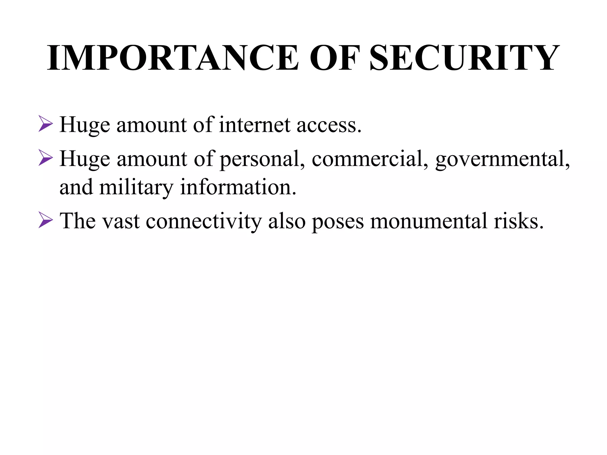 IMPORTANCE OF SECURITY
 Huge amount of internet access.
 Huge amount of personal, commercial, governmental,
and military information.
 The vast connectivity also poses monumental risks.
 