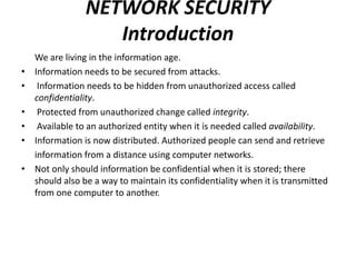 NETWORK SECURITY
Introduction
We are living in the information age.
• Information needs to be secured from attacks.
• Information needs to be hidden from unauthorized access called
confidentiality.
• Protected from unauthorized change called integrity.
• Available to an authorized entity when it is needed called availability.
• Information is now distributed. Authorized people can send and retrieve
information from a distance using computer networks.
• Not only should information be confidential when it is stored; there
should also be a way to maintain its confidentiality when it is transmitted
from one computer to another.
 