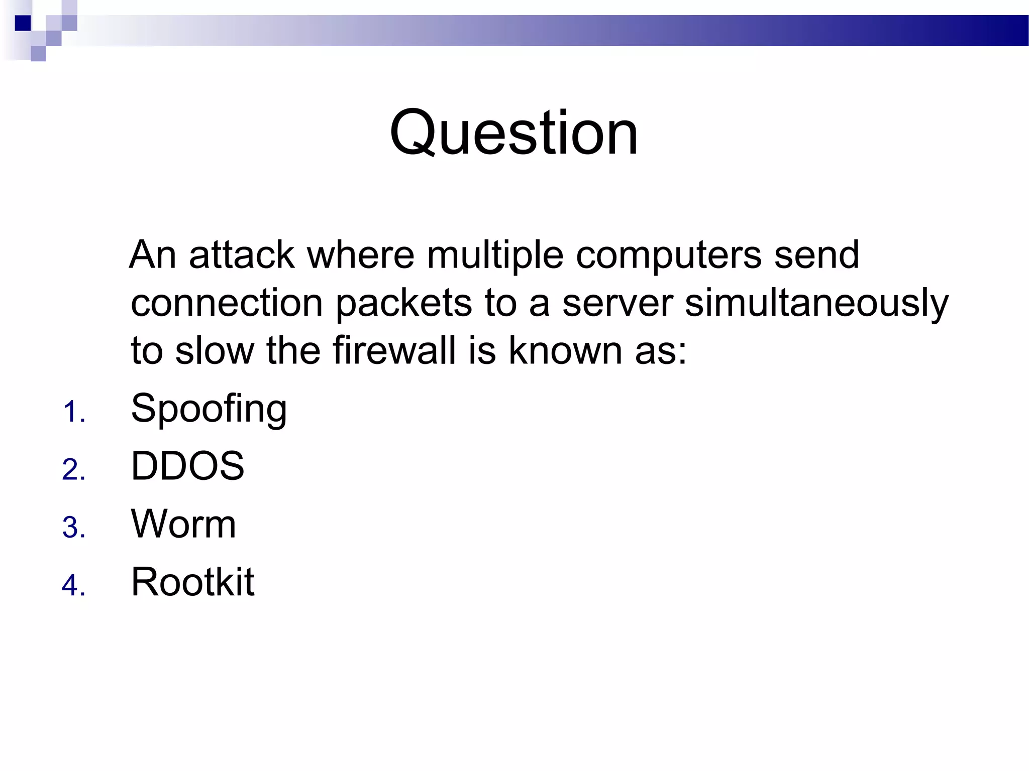 Question
An attack where multiple computers send
connection packets to a server simultaneously
to slow the firewall is known as:
1. Spoofing
2. DDOS
3. Worm
4. Rootkit
 