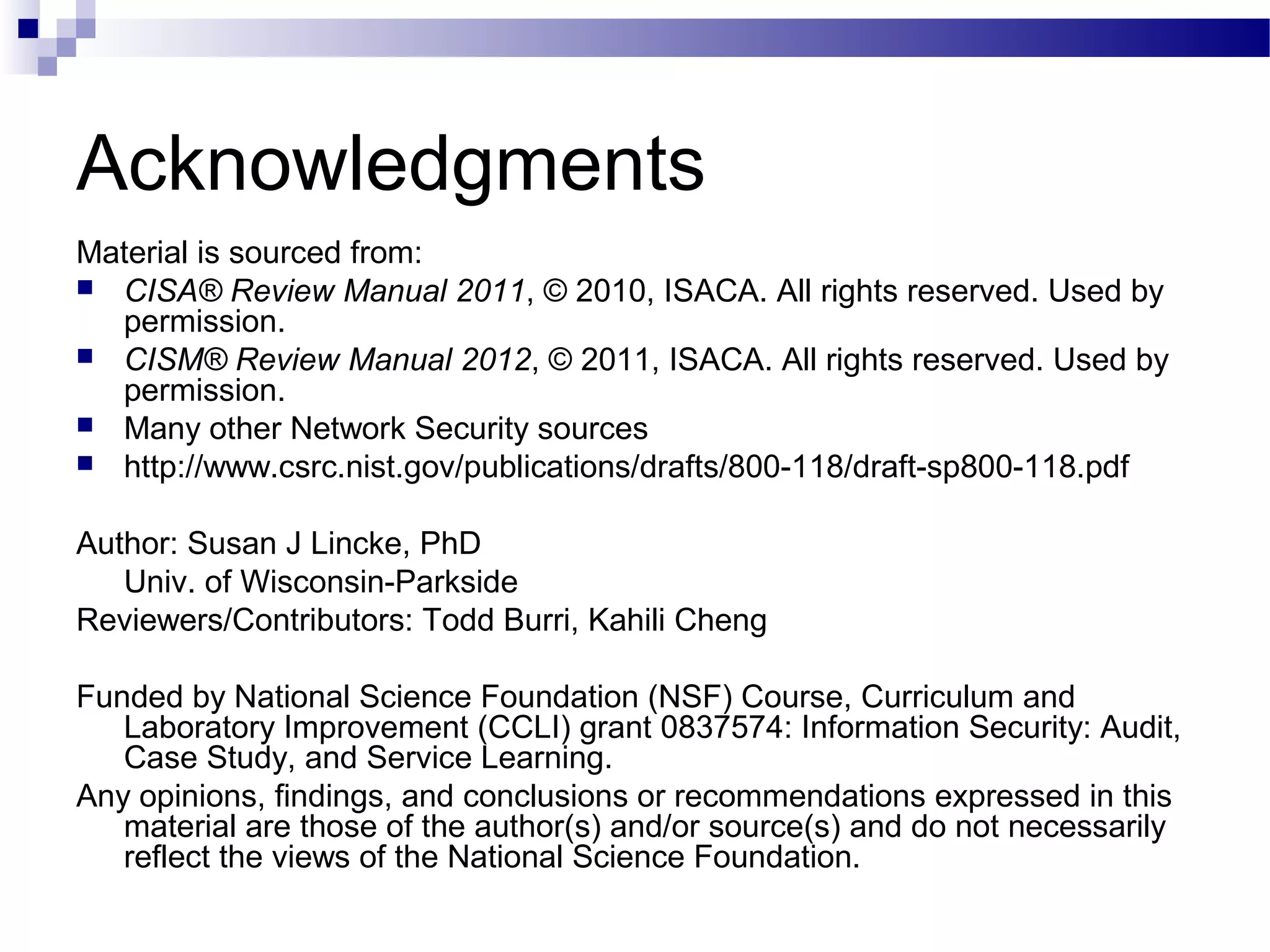 Acknowledgments
Material is sourced from:
 CISA® Review Manual 2011, © 2010, ISACA. All rights reserved. Used by
permission.
 CISM® Review Manual 2012, © 2011, ISACA. All rights reserved. Used by
permission.
 Many other Network Security sources
 http://www.csrc.nist.gov/publications/drafts/800-118/draft-sp800-118.pdf
Author: Susan J Lincke, PhD
Univ. of Wisconsin-Parkside
Reviewers/Contributors: Todd Burri, Kahili Cheng
Funded by National Science Foundation (NSF) Course, Curriculum and
Laboratory Improvement (CCLI) grant 0837574: Information Security: Audit,
Case Study, and Service Learning.
Any opinions, findings, and conclusions or recommendations expressed in this
material are those of the author(s) and/or source(s) and do not necessarily
reflect the views of the National Science Foundation.
 